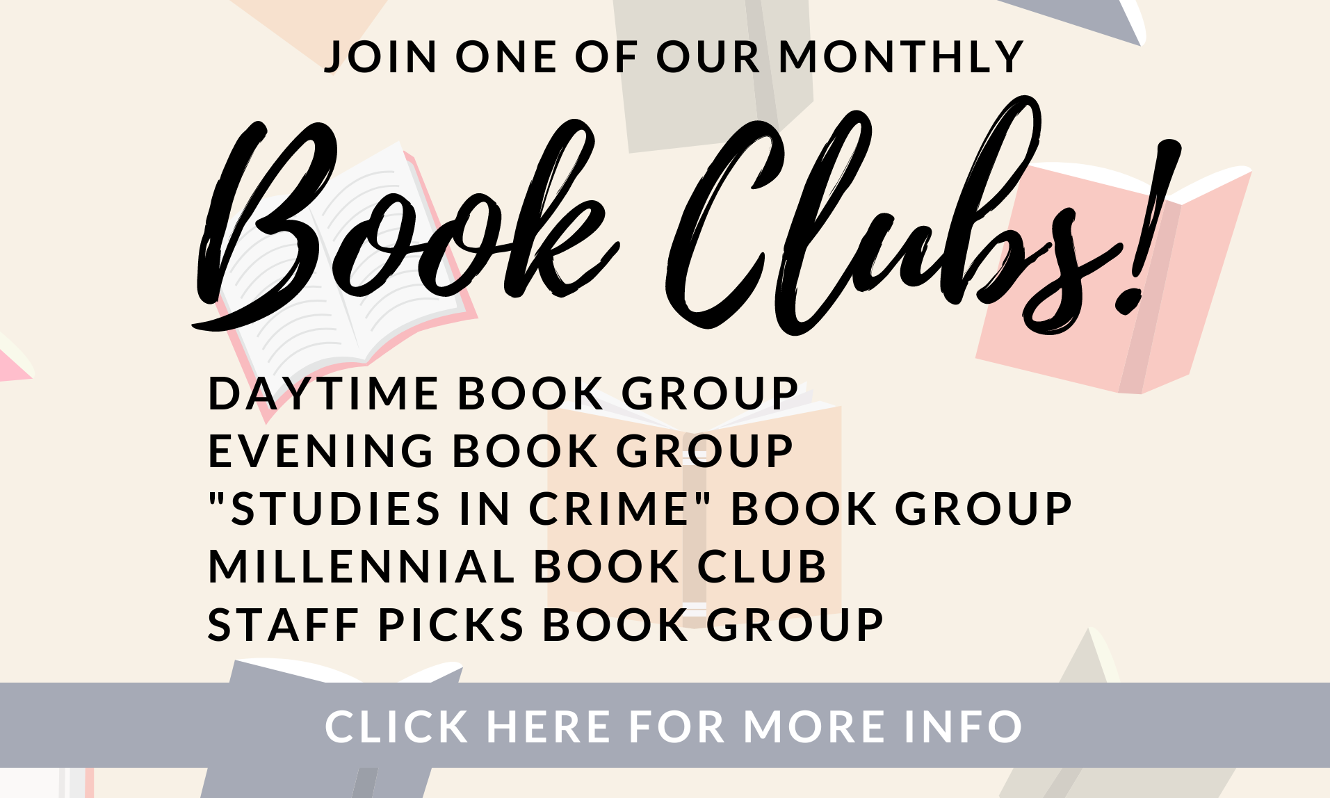 Join one of our monthly Book Clubs! Daytime Book Group, Evening Book Group, Studies in Crime Book Club, Millennial Book Club, Staff Picks Book Group, Click Here for more info.