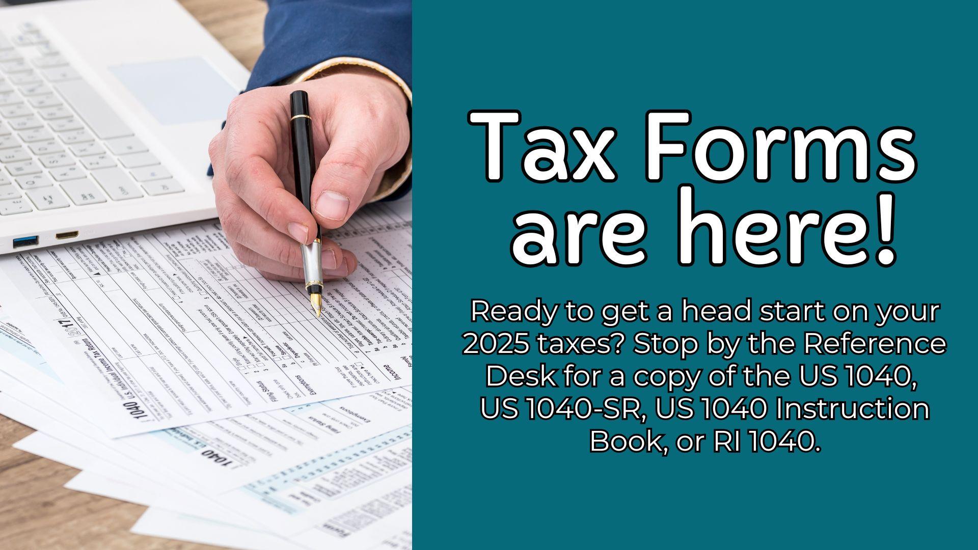 Image of a hand filling out tax forms with a pen, with the following text overlaid: "Tax Forms are here! Ready to get a head start on your 2025 taxes? Stop by the Reference Desk for a copy of the US 1040,  US 1040-SR, US 1040 Instruction Book, or RI 1040." 